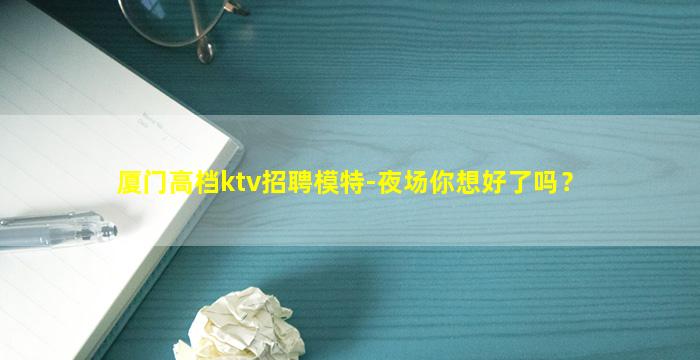 厦门高档ktv招聘模特-夜场你想好了吗？